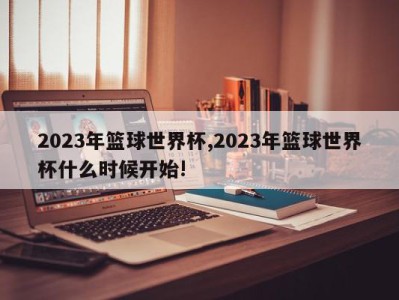 2023年篮球世界杯,2023年篮球世界杯什么时候开始!