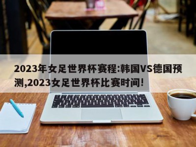 2023年女足世界杯赛程:韩国VS德国预测,2023女足世界杯比赛时间!