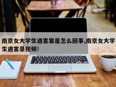 南京女大学生遇害案是怎么回事,南京女大学生遇害录视频!