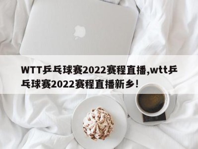 WTT乒乓球赛2022赛程直播,wtt乒乓球赛2022赛程直播新乡!