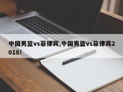 中国男篮vs菲律宾,中国男篮vs菲律宾2018!