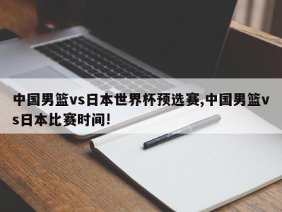 中国男篮vs日本世界杯预选赛,中国男篮vs日本比赛时间!