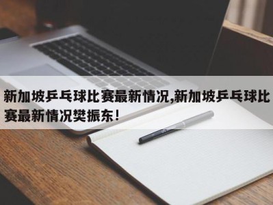 新加坡乒乓球比赛最新情况,新加坡乒乓球比赛最新情况樊振东!