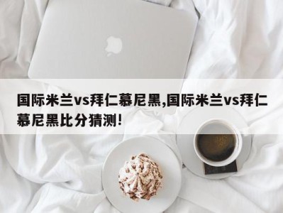 国际米兰vs拜仁慕尼黑,国际米兰vs拜仁慕尼黑比分猜测!