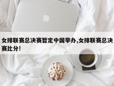 女排联赛总决赛暂定中国举办,女排联赛总决赛比分!