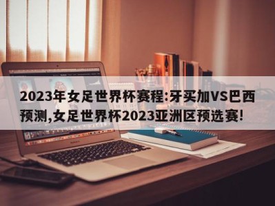 2023年女足世界杯赛程:牙买加VS巴西预测,女足世界杯2023亚洲区预选赛!