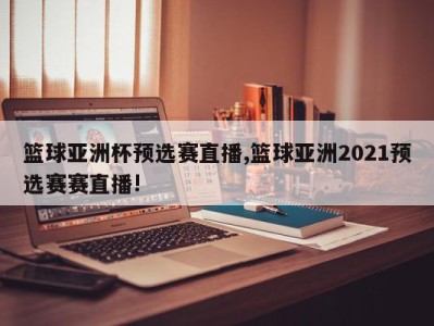 篮球亚洲杯预选赛直播,篮球亚洲2021预选赛赛直播!