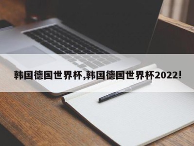 韩国德国世界杯,韩国德国世界杯2022!