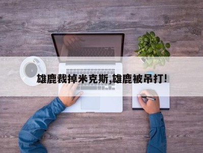 雄鹿裁掉米克斯,雄鹿被吊打!