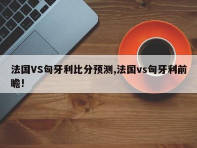 法国VS匈牙利比分预测,法国vs匈牙利前瞻!