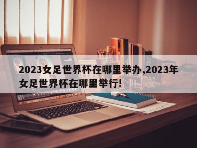 2023女足世界杯在哪里举办,2023年女足世界杯在哪里举行!