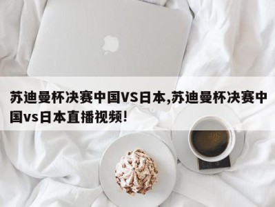 苏迪曼杯决赛中国VS日本,苏迪曼杯决赛中国vs日本直播视频!