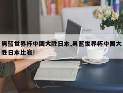 男篮世界杯中国大胜日本,男篮世界杯中国大胜日本比赛!