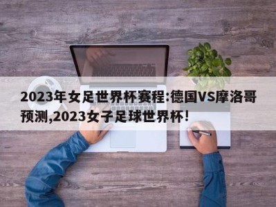 2023年女足世界杯赛程:德国VS摩洛哥预测,2023女子足球世界杯!