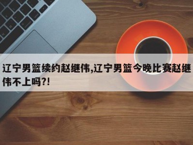 辽宁男篮续约赵继伟,辽宁男篮今晚比赛赵继伟不上吗?!