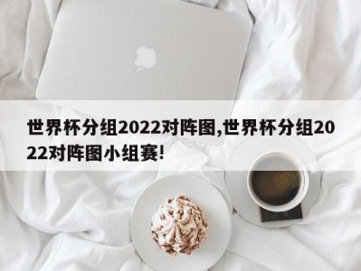 世界杯分组2022对阵图,世界杯分组2022对阵图小组赛!