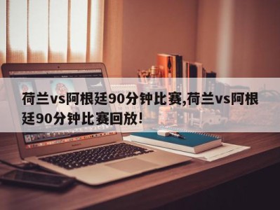 荷兰vs阿根廷90分钟比赛,荷兰vs阿根廷90分钟比赛回放!