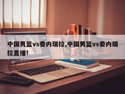 中国男篮vs委内瑞拉,中国男篮vs委内瑞拉直播!