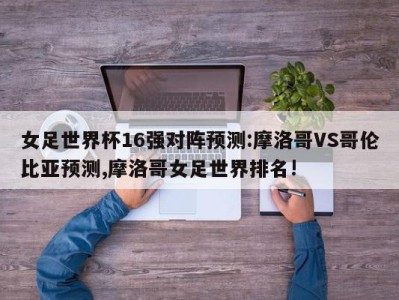 女足世界杯16强对阵预测:摩洛哥VS哥伦比亚预测,摩洛哥女足世界排名!