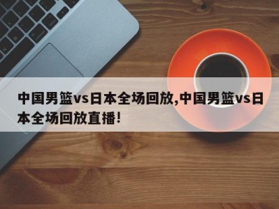 中国男篮vs日本全场回放,中国男篮vs日本全场回放直播!