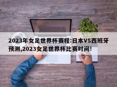 2023年女足世界杯赛程:日本VS西班牙预测,2023女足世界杯比赛时间!