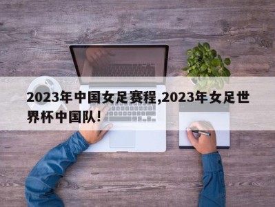 2023年中国女足赛程,2023年女足世界杯中国队!