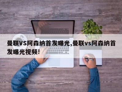 曼联VS阿森纳首发曝光,曼联vs阿森纳首发曝光视频!