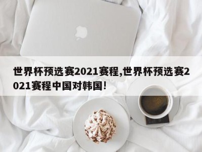 世界杯预选赛2021赛程,世界杯预选赛2021赛程中国对韩国!