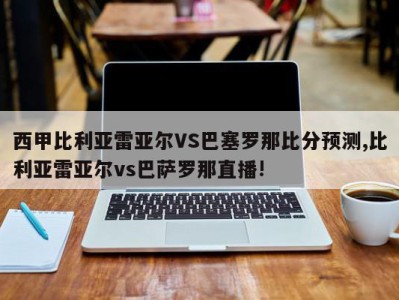 西甲比利亚雷亚尔VS巴塞罗那比分预测,比利亚雷亚尔vs巴萨罗那直播!