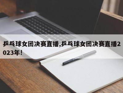 乒乓球女团决赛直播,乒乓球女团决赛直播2023年!