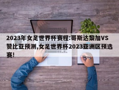 2023年女足世界杯赛程:哥斯达黎加VS赞比亚预测,女足世界杯2023亚洲区预选赛!