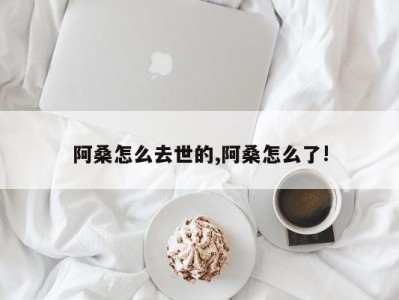 阿桑怎么去世的,阿桑怎么了!