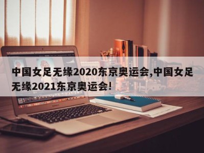 中国女足无缘2020东京奥运会,中国女足无缘2021东京奥运会!