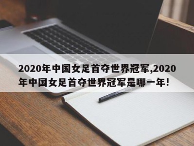 2020年中国女足首夺世界冠军,2020年中国女足首夺世界冠军是哪一年!