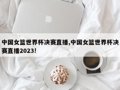 中国女篮世界杯决赛直播,中国女篮世界杯决赛直播2023!