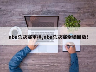 nba总决赛重播,nba总决赛全场回放!