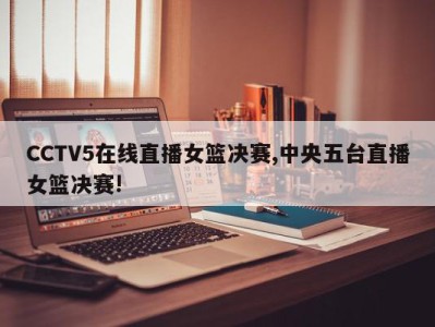 CCTV5在线直播女篮决赛,中央五台直播女篮决赛!