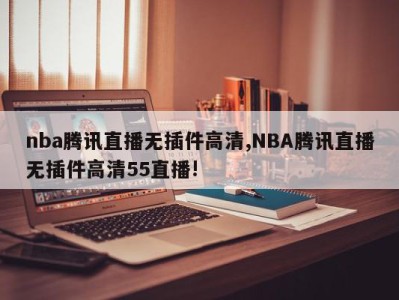 nba腾讯直播无插件高清,NBA腾讯直播无插件高清55直播!