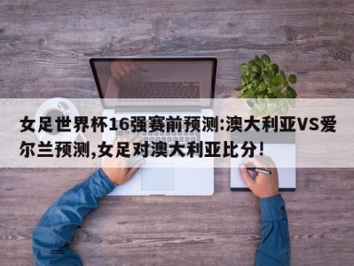 女足世界杯16强赛前预测:澳大利亚VS爱尔兰预测,女足对澳大利亚比分!