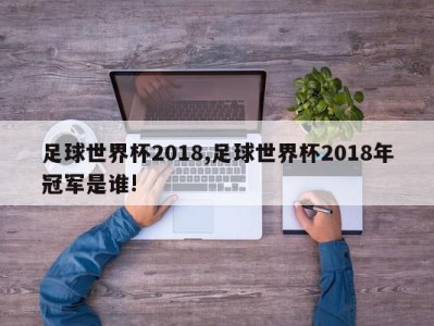 足球世界杯2018,足球世界杯2018年冠军是谁!