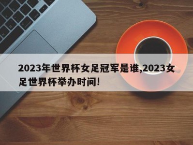 2023年世界杯女足冠军是谁,2023女足世界杯举办时间!