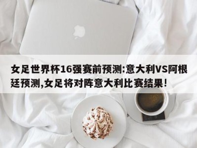 女足世界杯16强赛前预测:意大利VS阿根廷预测,女足将对阵意大利比赛结果!