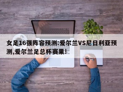 女足16强阵容预测:爱尔兰VS尼日利亚预测,爱尔兰足总杯赛果!