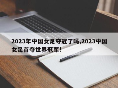 2023年中国女足夺冠了吗,2023中国女足首夺世界冠军!