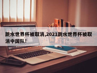 跳水世界杯被取消,2021跳水世界杯被取消中国队!