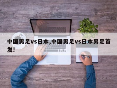 中国男足vs日本,中国男足vs日本男足首发!