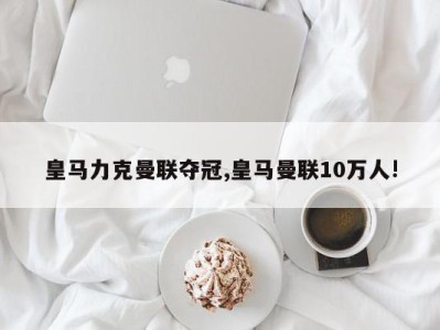 皇马力克曼联夺冠,皇马曼联10万人!